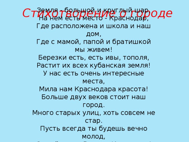 Стихотворение о городе Земля - большой и круглый шар,  На нем есть место - Краснодар,  Где расположена и школа и наш дом,  Где с мамой, папой и братишкой мы живем!  Березки есть, есть ивы, тополя,  Растит их всех кубанская земля!  У нас есть очень интересные места,  Мила нам Краснодара красота!  Больше двух веков стоит наш город. Много старых улиц, хоть совсем не стар. Пусть всегда ты будешь вечно молод, Самый лучший город Краснодар! 