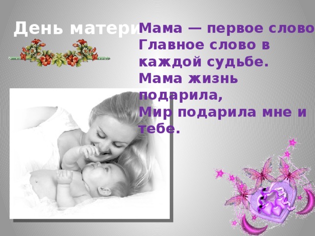 День матери Мама — первое слово,  Главное слово в каждой судьбе.  Мама жизнь подарила,  Мир подарила мне и тебе.  