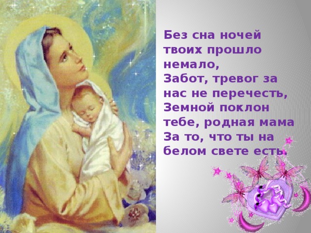 Без сна ночей твоих прошло немало,  Забот, тревог за нас не перечесть,  Земной поклон тебе, родная мама  За то, что ты на белом свете есть. 