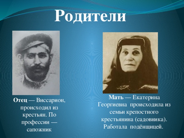 Родители Мать  — Екатерина Георгиевна происходила из семьи крепостного крестьянина (садовника). Работала  подёнщицей.  Отец  — Виссарион, происходил из крестьян. По профессии — сапожник 