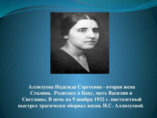 Аллилуева Надежда Сергеевна - вторая жена Сталина. Родилась в Баку, мать Василия и Светланы. В ночь на 9 ноября 1932 г. пистолетный выстрел трагически оборвал жизнь Н.С. Аллилуевой .  