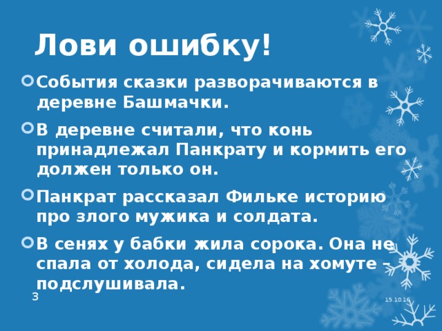 Лови ошибку! События сказки разворачиваются в деревне Башмачки. В деревне считали, что конь принадлежал Панкрату и кормить его должен только он. Панкрат рассказал Фильке историю про злого мужика и солдата. В сенях у бабки жила сорока. Она не спала от холода, сидела на хомуте – подслушивала. 15.10.16  