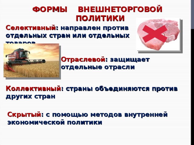 ФОРМЫ ВНЕШНЕТОРГОВОЙ ПОЛИТИКИ Селективный : направлен против отдельных стран или отдельных товаров Отраслевой : защищает отдельные отрасли Коллективный : страны объединяются против других стран Скрытый : с помощью методов внутренней экономической политики 