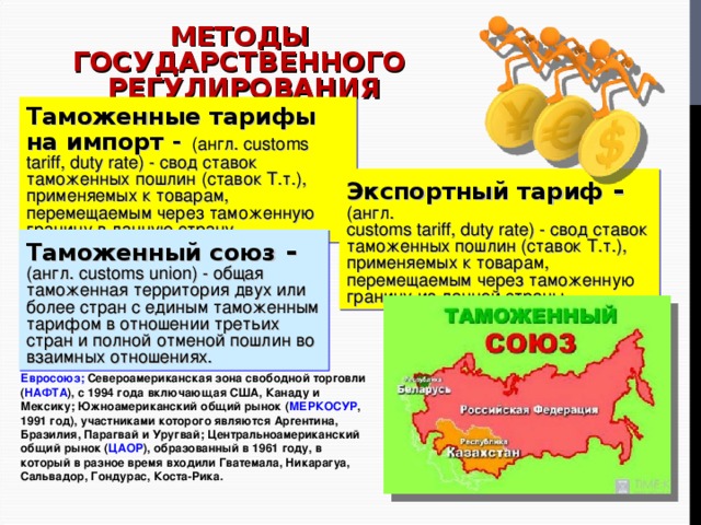 МЕТОДЫ ГОСУДАРСТВЕННОГО РЕГУЛИРОВАНИЯ Тарифные: Таможенные тарифы на импорт -  (англ. customs tariff, duty rate) - свод ставок таможенных пошлин (ставок Т.т.), применяемых к товарам, перемещаемым через таможенную границу в данную страну. Экспортный тариф - (англ. customs tariff, duty rate) - свод ставок таможенных пошлин (ставок Т.т.), применяемых к товарам, перемещаемым через таможенную границу из данной страны. Таможенный союз - (англ. customs union) - общая таможенная территория двух или более стран с единым таможенным тарифом в отношении третьих стран и полной отменой пошлин во взаимных отношениях.  Евросоюз; Североамериканская зона свободной торговли ( НАФТА ), с 1994 года включающая США, Канаду и Мексику; Южноамериканский общий рынок ( МЕРКОСУР , 1991 год), участниками которого являются Аргентина, Бразилия, Парагвай и Уругвай; Центральноамериканский общий рынок ( ЦАОР ), образованный в 1961 году, в который в разное время входили Гватемала, Никарагуа, Сальвадор, Гондурас, Коста-Рика. 