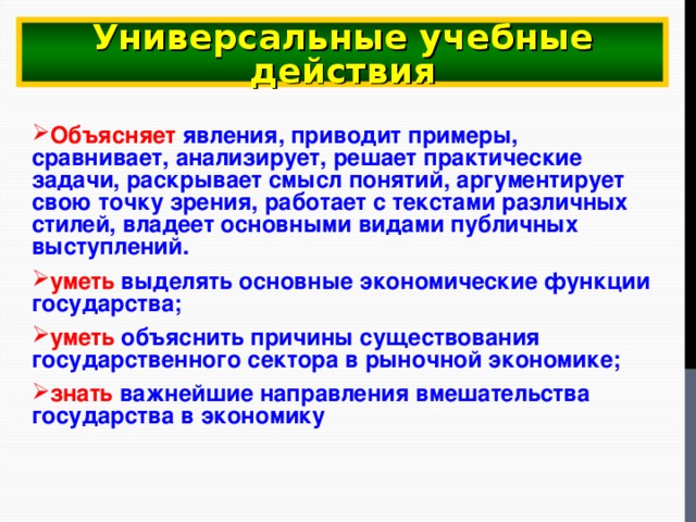 Универсальные учебные действия Объясняет явления, приводит примеры, сравнивает, анализирует, решает практические задачи, раскрывает смысл понятий, аргументирует свою точку зрения, работает с текстами различных стилей, владеет основными видами публичных выступлений. уметь  выделять основные экономические функции государства; уметь  объяснить причины существования государственного сектора в рыночной экономике; знать  важнейшие направления вмешательства государства в экономику 