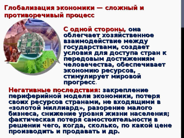 Глобализация экономики — сложный и противоречивый процесс С одной стороны,  она облегчает хозяйственное взаимодействие между государствами, создает условия для доступа стран к передовым достижениям человечества, обеспечивает экономию ресурсов, стимулирует мировой прогресс . Негативные последствия: закрепление периферийной модели экономики, потеря своих ресурсов странами, не входящими в «золотой миллиард», разорение малого бизнеса, снижение уровня жизни населения; фактическая потеря самостоятельности в решении чего, когда, сколько, по какой цене производить и продавать и др. 