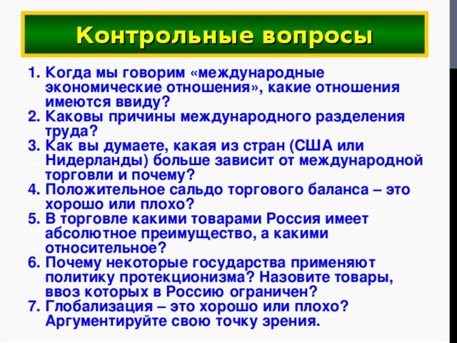 Контрольные вопросы Когда мы говорим «международные экономические отношения», какие отношения имеются ввиду? Каковы причины международного разделения труда? Как вы думаете, какая из стран (США или Нидерланды) больше зависит от международной торговли и почему? Положительное сальдо торгового баланса – это хорошо или плохо? В торговле какими товарами Россия имеет абсолютное преимущество, а какими относительное? Почему некоторые государства применяют политику протекционизма? Назовите товары, ввоз которых в Россию ограничен? Глобализация – это хорошо или плохо? Аргументируйте свою точку зрения. 