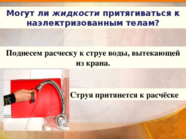 Могут ли жидкости притягиваться к наэлектризованным телам? Поднесем расческу к струе воды, вытекающей из крана. Струя притянется к расчёске 