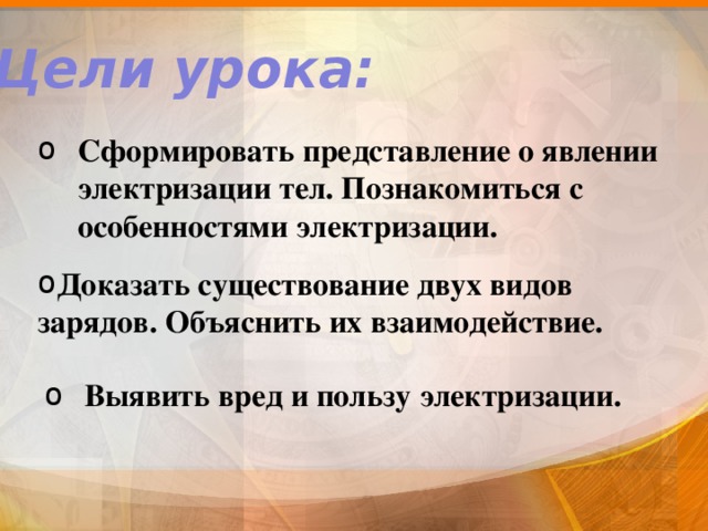 Цели урока: Сформировать представление о явлении электризации тел. Познакомиться с особенностями электризации.    Доказать существование двух видов зарядов. Объяснить их взаимодействие. Выявить вред и пользу электризации. 