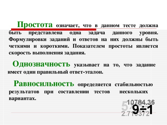 Простота  означает, что в данном тесте должна быть представлена одна задача данного уровня. Формулировки заданий и ответов на них должны быть четкими и короткими. Показателем простоты является скорость выполнения задания. Однозначность  указывает на то, что задание имеет один правильный ответ-эталон. Равносильность  определяется стабильностью результатов при составлении тестов нескольких вариантах. 