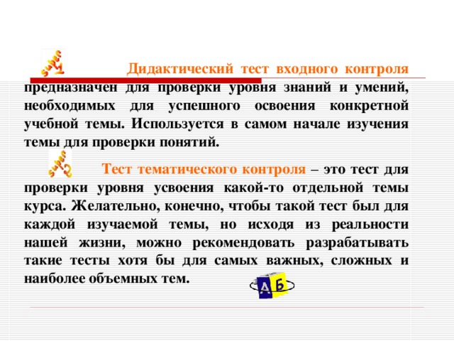  Дидактический тест  входного контроля  предназначен для проверки уровня знаний и умений, необходимых для успешного освоения конкретной учебной темы. Используется в самом начале изучения темы для проверки понятий.  Тест тематического контроля – это тест для проверки уровня усвоения какой-то отдельной темы курса. Желательно, конечно, чтобы такой тест был для каждой изучаемой темы, но исходя из реальности нашей жизни, можно рекомендовать разрабатывать такие тесты хотя бы для самых важных, сложных и наиболее объемных тем.  