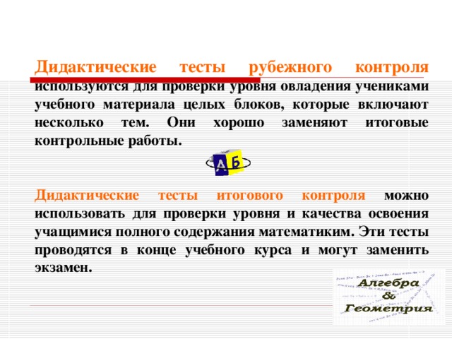 Дидактические тесты рубежного контроля  используются для проверки уровня овладения учениками учебного материала целых блоков, которые включают несколько тем. Они хорошо заменяют итоговые контрольные работы.  Дидактические тесты итогового контроля  можно использовать для проверки уровня и качества освоения учащимися полного содержания математиким. Эти тесты проводятся в конце учебного курса и могут заменить экзамен.  