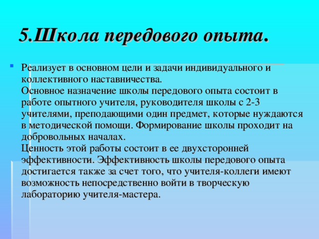 5.Школа передового опыта . Реализует в основном цели и задачи индивидуального и коллективного наставничества.  Основное назначение школы передового опыта состоит в работе опытного учителя, руководителя школы с 2-3 учителями, преподающими один предмет, которые нуждаются в методической помощи. Формирование школы проходит на добровольных началах.  Ценность этой работы состоит в ее двухсторонней эффективности. Эффективность школы передового опыта достигается также за счет того, что учителя-коллеги имеют возможность непосредственно войти в творческую лабораторию учителя-мастера.  