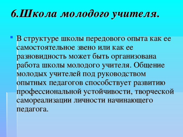 6.Школа молодого учителя.   В структуре школы передового опыта как ее самостоятельное звено или как ее разновидность может быть организована работа школы молодого учителя. Общение молодых учителей под руководством опытных педагогов способствует развитию профессиональной устойчивости, творческой самореализации личности начинающего педагога.  