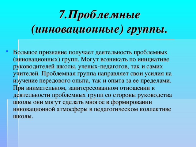 7.Проблемные (инновационные) группы.   Большое признание получает деятельность проблемных (инновационных) групп. Могут возникать по инициативе руководителей школы, ученых-педагогов, так и самих учителей. Проблемная группа направляет свои усилия на изучение передового опыта, так и опыта за ее пределами.  При внимательном, заинтересованном отношении к деятельности проблемных групп со стороны руководства школы они могут сделать многое в формировании инновационной атмосферы в педагогическом коллективе школы.  