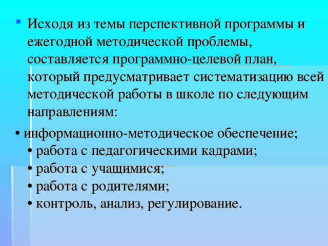 Исходя из темы перспективной программы и ежегодной методической проблемы, составляется программно-целевой план, который предусматривает систематизацию всей методической работы в школе по следующим направлениям: • информационно-методическое обеспечение;  • работа с педагогическими кадрами;  • работа с учащимися;  • работа с родителями;  • контроль, анализ, регулирование. 
