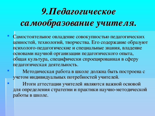 9.Педагогическое самообразование учителя. Самостоятельное овладение совокупностью педагогических ценностей, технологий, творчества. Его содержание образуют психолого-педагогические и специальные знания, владение основами научной организации педагогического опыта, общая культура, специфически спроецированная в сферу педагогическая деятельность.  Методическая работа в школе должна быть построена с учетом индивидуальных потребностей учителей.   Итоги аттестации учителей являются важной основой для определения стратегии и практики научно-методической работы в школе. 