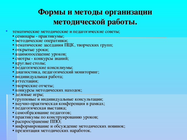 Формы и методы организации методической работы. тематические методические и педагогические советы;  • семинары - практикумы;  • методические оперативки;  • тематические заседания ПЦК, творческих групп;  • открытые уроки;  • взаимопосещение уроков;  • смотры - конкурсы знаний;  • круглые столы;  • педагогические консилиумы;  • диагностика, педагогический мониторинг;  • индивидуальная работа;  • аттестация;  • творческие отчеты;  • конкурсы методических находок;  • деловые игры;  • групповые и индивидуальные консультации;  • научно-практическая конференция в рамках;  • педагогическая выставка;  • самообразование педагогов;  • практикумы по конструированию уроков;  • распространение ППО;  • информирование и обсуждение методических новинок;  • презентация методических наработок. 