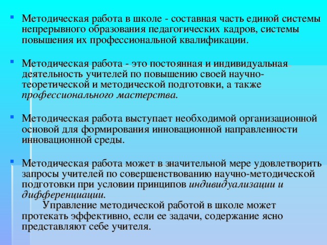 Методическая работа в школе - составная часть единой системы непрерывного образования педагогических кадров, системы повышения их профессиональной квалификации.   Методическая работа - это постоянная и индивидуальная деятельность учителей по повышению своей научно-теоретической и методической подготовки, а также профессионального мастерства.   Методическая работа выступает необходимой организационной основой для формирования инновационной направленности инновационной среды.   Методическая работа может в значительной мере удовлетворить запросы учителей по совершенствованию научно-методической подготовки при условии принципов индивидуализации и дифференциации.   Управление методической работой в школе может протекать эффективно, если ее задачи, содержание ясно представляют себе учителя. 