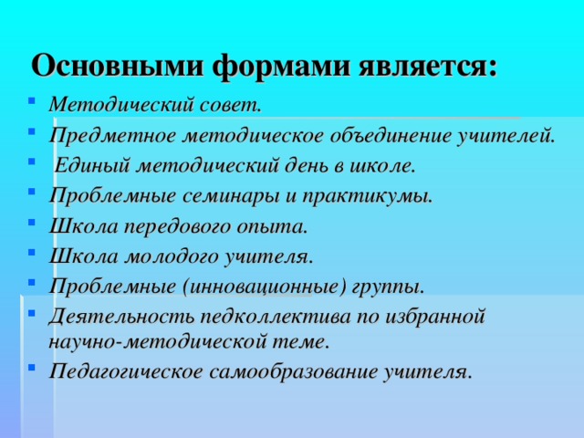   Основными формами является:  Методический совет. Предметное методическое объединение учителей.  Единый методический день в школе. Проблемные семинары и практикумы. Школа передового опыта.   Школа молодого учителя.   Проблемные (инновационные) группы.  Деятельность педколлектива по избранной научно-методической теме.   Педагогическое самообразование учителя. 