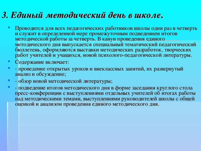 3. Единый методический день в школе . Проводится для всех педагогических работников школы один раз в четверть и служит в определенной мере промежуточным подведением итогов методической работы за четверть. В канун проведения единого методического дня выпускается специальный тематический педагогический бюллетень, оформляются выставки методических разработок, творческих работ учителей и учащихся, новой психолого-педагогической литературы. Содержание включает: - проведение открытых уроков и внеклассных занятий, их развернутый анализ и обсуждение; - обзор новой методической литературы; - подведение итогов методического дня в форме заседания круглого стола пресс-конференции с выступлениями отдельных учителей об итогах работы над методическими темами, выступлениями руководителей школы с общей оценкой и анализом проведения единого методического дня.  