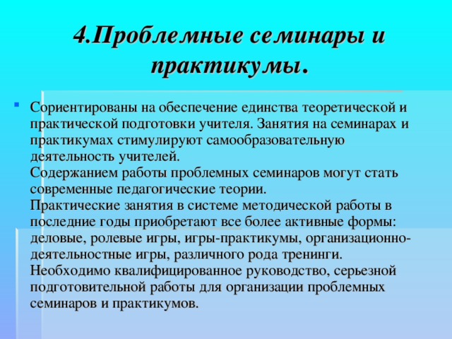 4.Проблемные семинары и практикумы . Сориентированы на обеспечение единства теоретической и практической подготовки учителя. Занятия на семинарах и практикумах стимулируют самообразовательную деятельность учителей.  Содержанием работы проблемных семинаров могут стать современные педагогические теории.  Практические занятия в системе методической работы в последние годы приобретают все более активные формы: деловые, ролевые игры, игры-практикумы, организационно-деятельностные игры, различного рода тренинги.  Необходимо квалифицированное руководство, серьезной подготовительной работы для организации проблемных семинаров и практикумов.  