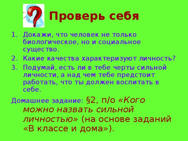 Проверь себя Докажи, что человек не только биологическое, но и социальное существо. Какие качества характеризуют личность? Подумай, есть ли в тебе черты сильной личности, а над чем тебе предстоит работать, что ты должен воспитать в себе. Домашнее задание: § 2, п/о «Кого можно назвать сильной личностью» (на основе заданий «В классе и дома»). 
