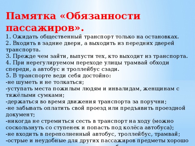 Памятка «Обязанности пассажиров». 1. Ожидать общественный транспорт только на остановках.  2. Входить в задние двери, а выходить из передних дверей транспорта.  3. Прежде чем зайти, выпусти тех, кто выходит из транспорта.  4. При нерегулируемом переходе улицы трамвай обходи спереди, а автобус и троллейбус сзади.  5. В транспорте веди себя достойно: -не шуметь и не толкаться;  -уступать места пожилым людям и инвалидам, женщинам с тяжёлыми сумками;  -держаться во время движения транспорта за поручни;  -не забывать оплатить свой проезд или предъявить проездной документ;  -никогда не стремиться сесть в транспорт на ходу (можно соскользнуть со ступенек и попасть под колёса автобуса);  -не входить в переполненный автобус, троллейбус, трамвай;  -острые и неудобные для других пассажиров предметы хорошо упаковывать и аккуратно ставить, чтобы никому не мешали.   