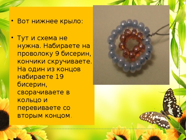 Вот нижнее крыло: Тут и схема не нужна. Набираете на проволоку 9 бисерин, кончики скручиваете. На один из концов набираете 19 бисерин, сворачиваете в кольцо и перевиваете со вторым концом . 
