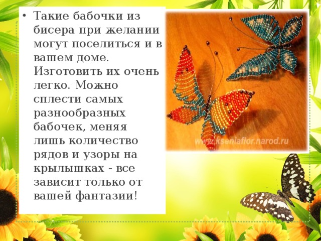 Такие бабочки из бисера при желании могут поселиться и в вашем доме. Изготовить их очень легко. Можно сплести самых разнообразных бабочек, меняя лишь количество рядов и узоры на крылышках - все зависит только от вашей фантазии! 