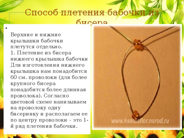 Способ плетения бабочки из бисера  Верхние и нижние крылышки бабочки плетутся отдельно.  1. Плетение из бисера нижнего крылышка бабочки  Для изготовления нижнего крылышка нам понадобится 60 см. проволоки (для более крупного бисера понадобится более длинная проволока). Согласно цветовой схеме нанизываем на проволоку одну бисеринку и располагаем ее по центру проволоки – это 1-й ряд плетения бабочки. 