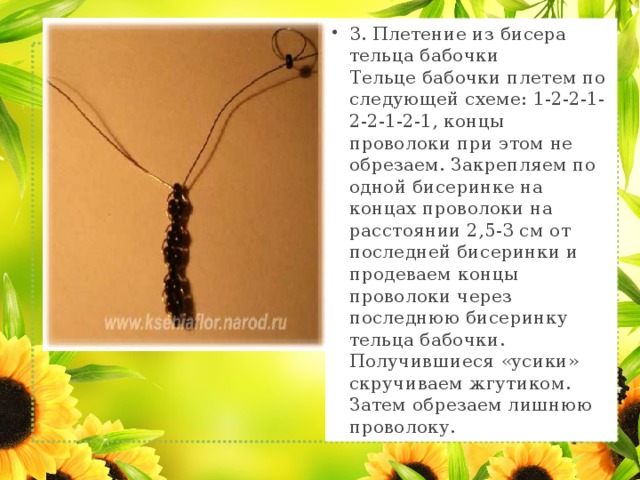 3. Плетение из бисера тельца бабочки  Тельце бабочки плетем по следующей схеме: 1-2-2-1-2-2-1-2-1, концы проволоки при этом не обрезаем. Закрепляем по одной бисеринке на концах проволоки на расстоянии 2,5-3 см от последней бисеринки и продеваем концы проволоки через последнюю бисеринку тельца бабочки. Получившиеся «усики» скручиваем жгутиком. Затем обрезаем лишнюю проволоку. 