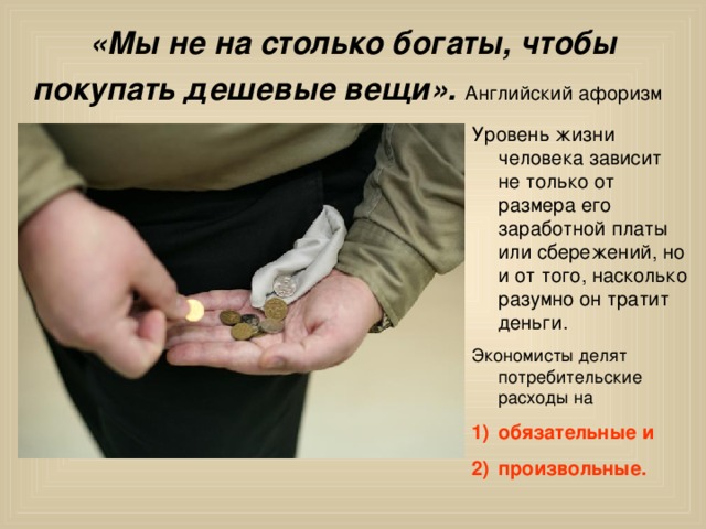 «Мы не на столько богаты, чтобы покупать дешевые вещи».  Английский афоризм  Уровень жизни человека зависит не только от размера его заработной платы или сбережений, но и от того, насколько разумно он тратит деньги. обязательные и произвольные. 