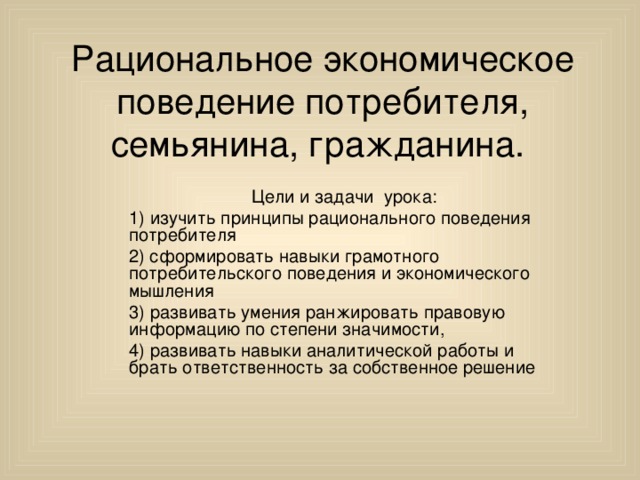 Рациональное экономическое поведение потребителя, семьянина, гражданина. Цели и задачи урока: 1) изучить принципы рационального поведения потребителя 2) cформировать навыки грамотного потребительского поведения и экономического мышления 3) развивать умения ранжировать правовую информацию по степени значимости, 4) развивать навыки аналитической работы и брать ответственность за собственное решение 