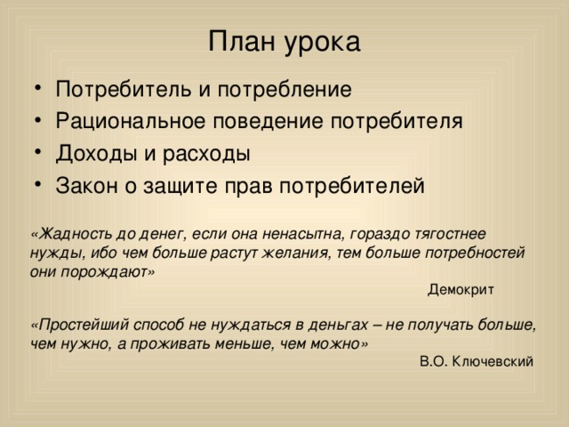 План урока Потребитель и потребление Рациональное поведение потребителя Доходы и расходы Закон о защите прав потребителей  «Жадность до денег, если она ненасытна, гораздо тягостнее нужды, ибо чем больше растут желания, тем больше потребностей они порождают»  Демокрит «Простейший способ не нуждаться в деньгах – не получать больше, чем нужно, а проживать меньше, чем можно»  В.О. Ключевский 