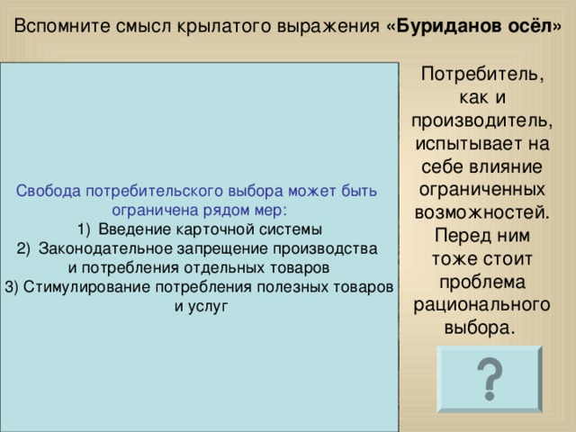 Вспомните смысл крылатого выражения «Буриданов осёл» Потребитель, как и производитель, испытывает на себе влияние ограниченных возможностей. Перед ним тоже стоит проблема рационального выбора. Свобода потребительского выбора может быть ограничена рядом мер: Введение карточной системы Законодательное запрещение производства и потребления отдельных товаров 3) Стимулирование потребления полезных товаров  и услуг 