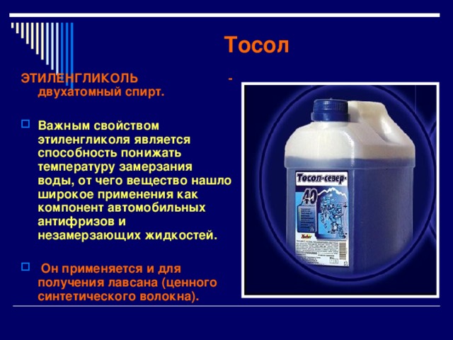 Тосол ЭТИЛЕНГЛИКОЛЬ - двухатомный спирт.  Важным свойством этиленгликоля является способность понижать температуру замерзания воды, от чего вещество нашло широкое применения как компонент автомобильных антифризов и незамерзающих жидкостей.   Он применяется и для получения лавсана (ценного синтетического волокна). 