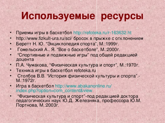 Используемые ресурсы Приемы игры в баскетбол http :// refoteka.ru /r-163632.ht http://www.fizkult-ura.ru/sci/ бросок в прыжке с отклонением Беретт Н. Ю. “Энциклопедия спорта”, М.:1999г.  Гомельский А.. Я. “Все о баскетболе”, М.:2000г. “ Спортивные и подвижные игры” под общей редакцией доцента П.А. Чумакова, “Физическая культура и спорт”, М.:1970г. Техника игры в баскетбол refoteka.ru  Столбов В.В. “История физической культуры и спорта”.-М.:1972г. Игра в баскетбол http :// www.abakanonline.ru / index.php?option=com_content&view  “ Физическая культура и спорт”-под редакцией доктора педагогических наук Ю.Д. Железняка, профессора Ю.М. Портнова, М.:2003г.   