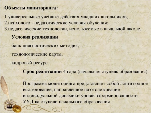 Объекты мониторинга: универсальные учебные действия младших школьников; психолого - педагогические условия обучения; педагогические технологии, используемые в начальной школе. Условия реализации банк диагностических методик, технологические карты, кадровый ресурс. Срок реализации 4 года (начальная ступень образования). Программа мониторинга представляет собой лонгитюдное исследование, направленное на отслеживание индивидуальной динамики уровня сформированности УУД на ступени начального образования . 
