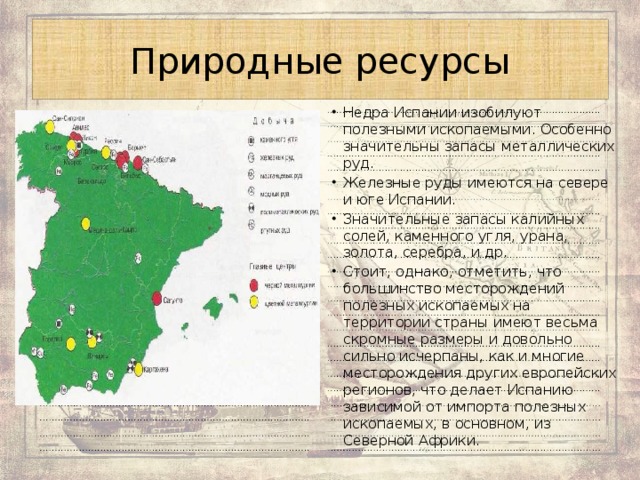 Природные ресурсы Недра Испании изобилуют полезными ископаемыми. Особенно значительны запасы металлических руд. Железные руды имеются на севере и юге Испании. Значительные запасы калийных солей, каменного угля, урана, золота, серебра, и др. Стоит, однако, отметить, что большинство месторождений полезных ископаемых на территории страны имеют весьма скромные размеры и довольно сильно исчерпаны, как и многие месторождения других европейских регионов, что делает Испанию зависимой от импорта полезных ископаемых, в основном, из Северной Африки. 