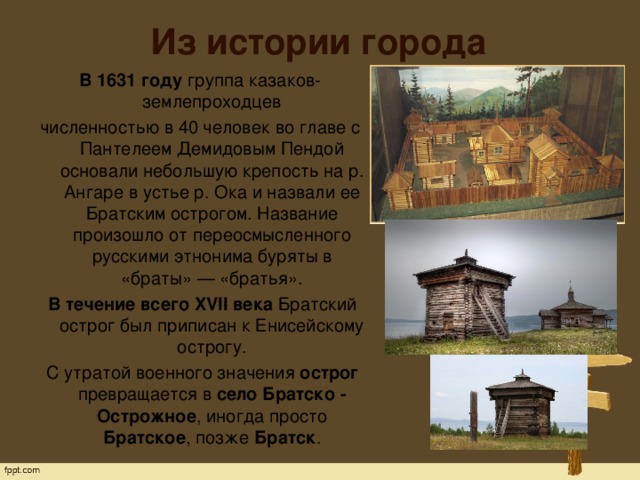 Из истории города В 1631 году  группа казаков-землепроходцев численностью в 40 человек во главе с Пантелеем Демидовым Пендой основали небольшую крепость на р. Ангаре в устье р. Ока и назвали ее Братским острогом. Название произошло от переосмысленного русскими этнонима буряты в «браты» — «братья».   В течение всего XVII века  Братский острог был приписан к Енисейскому острогу.   С утратой военного значения острог превращается в село Братско - Острожное , иногда просто Братское , позже Братск . 