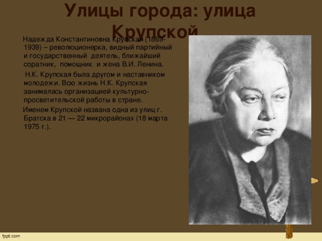Улицы города: улица Крупской  Надежда Константиновна Крупская (1869-1939) – революционерка, видный партийный и государственный  деятель, ближайший  соратник,  помощник  и жена В.И. Ленина.  Н.К. Крупская была другом и наставником молодежи. Всю жизнь Н.К. Крупская занималась организацией культурно-просветительской работы в стране.  Именем Крупской названа одна из улиц г. Братска в 21 — 22 микрорайонах (18 марта 1975 г.).   