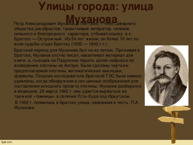 Улицы города: улица Муханова  Петр Александрович Муханов (1799-1854) – член Северного общества декабристов, талантливый литератор, человек сильного и благородного  характера, отбывал ссылку  в с. Братско — Острожный.  Из 54 лет жизни, он более 10 лет по воле судьбы отдал Братску (1832 — 1842 г.г.).  Братский период для Муханова был не из легких. Проживая в Братске, Муханов охотно писал, накапливал материал для книги, а, съездив на Падунские пороги, делал наброски по возведению плотины на Ангаре. Были сделаны чертежи предполагаемой плотины, математические выкладки, формулы. Поздние исследователи Братской ГЭС были немало удивлены, когда обнаружили в них ценные соображения для составления исходного проекта плотины. Муханов разбирался в медицине. 29 марта 1842 г. ему удается вырваться из таежной «темницы» в селение Усть-Куда под Иркутском.  В 1982 г. появилась в Братске улица, названная в честь  П.А. Муханова.   