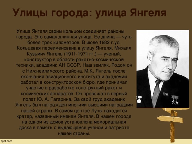 Улицы города: улица Янгеля Улица Янгеля своим кольцом соединяет районы города. Это самая длинная улица. Ее длина — чуть более трех километров. В июле 1982 г.ул. Кольцевая переименована в улицу Янгеля. Михаил Кузьмич Янгель (1911-1971 гг.) — ученый, конструктор в области ракетно-космической техники, академик АН СССР. Наш земляк. Родом он с Нижнеилимского района. М.К. Янгель после окончания авиационного института и академии работал в конструкторском бюро, где принимал участие в разработке конструкций ракет и космических аппаратов. Он провожал в первый полет Ю. А. Гагарина. За свой труд академик Янгель был награжден многими высшими наградами нашей страны. В самом центре Луны находится кратер, названный именем Янгеля. В нашем городе на одном из домов установлена мемориальная доска в память о выдающемся ученом и патриоте нашей страны.   