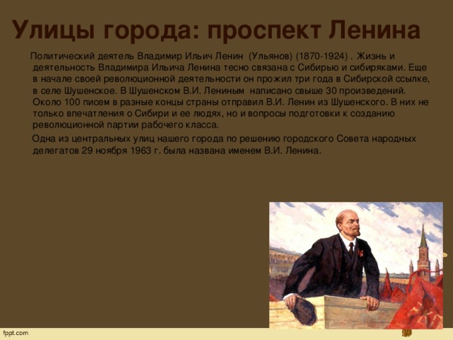 Улицы города: проспект Ленина  Политический деятель Владимир Ильич Ленин  (Ульянов) (1870-1924) . Жизнь и деятельность Владимира Ильича Ленина тесно связана с Сибирью и сибиряками. Еще в начале своей революционной деятельности он прожил три года в Сибирской ссылке, в селе Шушенское. В Шушенском В.И. Лениным  написано свыше 30 произведений. Около 100 писем в разные концы страны отправил В.И. Ленин из Шушенского. В них не только впечатления о Сибири и ее людях, но и вопросы подготовки к созданию революционной партии рабочего класса.  Одна из центральных улиц нашего города по решению городского Совета народных делегатов 29 ноября 1963 г. была названа именем В.И. Ленина.   