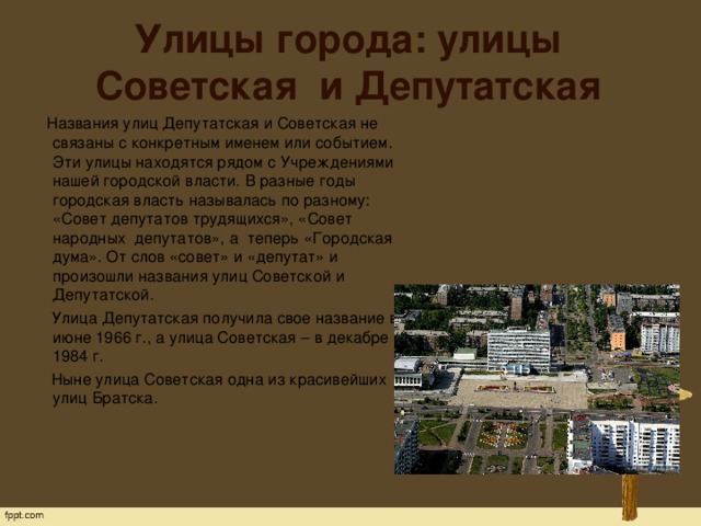 Улицы города: улицы Советская и Депутатская  Названия улиц Депутатская и Советская не связаны с конкретным именем или событием. Эти улицы находятся рядом с Учреждениями нашей городской власти. В разные годы городская власть называлась по разному: «Совет депутатов трудящихся», «Совет   народных  депутатов», а  теперь «Городская дума». От слов «совет» и «депутат» и произошли названия улиц Советской и Депутатской.  Улица Депутатская получила свое название в июне 1966 г., а улица Советская – в декабре 1984 г.  Ныне улица Советская одна из красивейших улиц Братска.   
