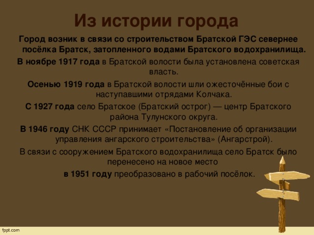 Из истории города Город возник в связи со строительством Братской ГЭС севернее посёлка Братск, затопленного водами Братского водохранилища. В ноябре 1917 года  в Братской волости была установлена советская власть. Осенью 1919 года  в Братской волости шли ожесточённые бои с наступавшими отрядами Колчака. С 1927 года  село Братское (Братский острог) — центр Братского района Тулунского округа. В 1946 году  СНК СССР принимает «Постановление об организации управления ангарского строительства» (Ангарстрой). В связи с сооружением Братского водохранилища село Братск было перенесено на новое место   в 1951 году преобразовано в рабочий посёлок. 