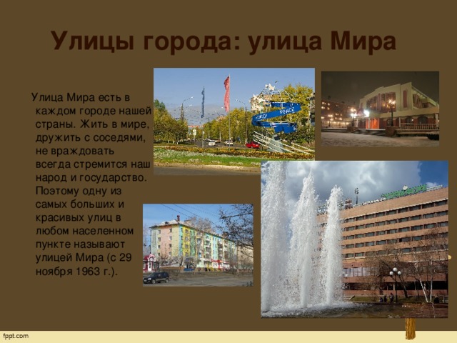 Улицы города: улица Мира  Улица Мира есть в каждом городе нашей страны. Жить в мире, дружить с соседями, не враждовать всегда стремится наш народ и государство. Поэтому одну из самых больших и красивых улиц в любом населенном пункте называют улицей Мира (с 29 ноября 1963 г.).   