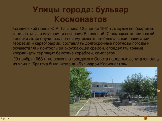 Улицы города: бульвар Космонавтов  Космический полет Ю.А. Гагарина 12 апреля 1961 г. открыл необозримые горизонты  для изучения и освоения Вселенной. С помощью  космической техники люди научились по-новому решать проблемы связи, навигации, геодезии и картографии, составлять долгосрочные прогнозы погоды и осуществлять контроль за окружающей средой, определять точные координаты терпящих бедствие кораблей, самолетов.  29 ноября 1963 г. по решению городского Совета народных депутатов одна из улиц г. Братска была названа «Бульваром Космонавтов». 