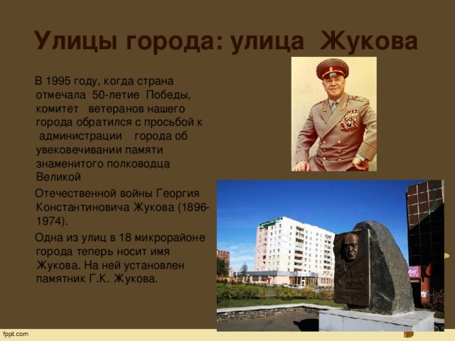Улицы города: улица Жукова  В 1995 году, когда страна отмечала  50-летие  Победы, комитет   ветеранов нашего города обратился с просьбой к  администрации    города об увековечивании памяти знаменитого полководца Великой  Отечественной войны Георгия Константиновича Жукова (1896-1974).  Одна из улиц в 18 микрорайоне города теперь носит имя Жукова. На ней установлен памятник Г.К. Жукова. 